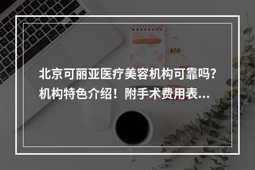 北京可丽亚医疗美容机构可靠吗？机构特色介绍！附手术费用表！