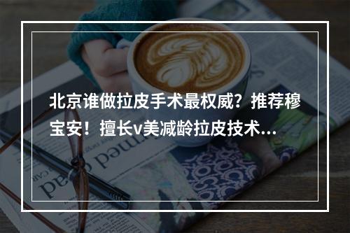 北京谁做拉皮手术最权威？推荐穆宝安！擅长v美减龄拉皮技术！