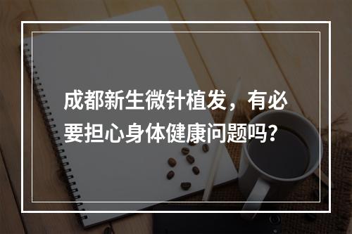 成都新生微针植发，有必要担心身体健康问题吗？