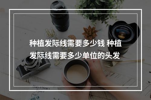 种植发际线需要多少钱 种植发际线需要多少单位的头发