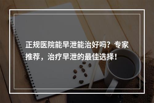 正规医院能早泄能治好吗？专家推荐，治疗早泄的最佳选择！