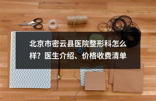 北京市密云县医院整形科怎么样？医生介绍、价格收费清单