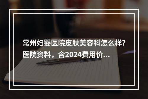 常州妇婴医院皮肤美容科怎么样？医院资料，含2024费用价格更新