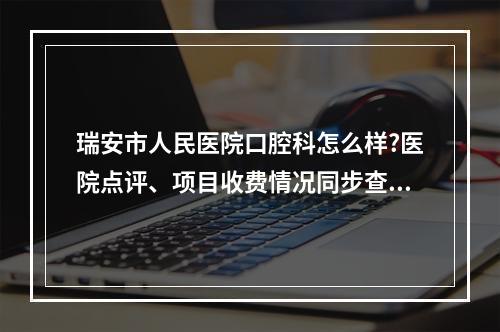 瑞安市人民医院口腔科怎么样?医院点评、项目收费情况同步查看！