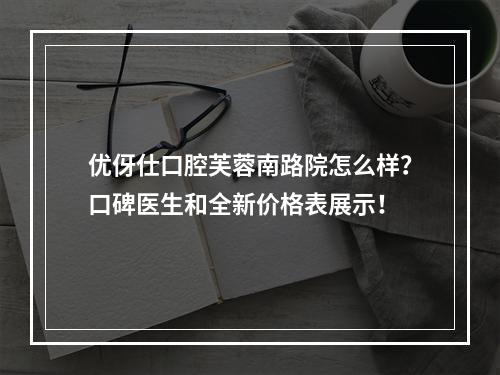 优伢仕口腔芙蓉南路院怎么样？口碑医生和全新价格表展示！