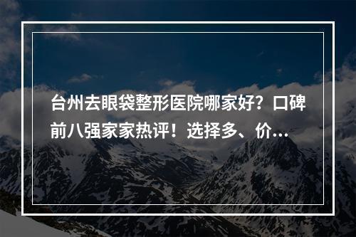 台州去眼袋整形医院哪家好？口碑前八强家家热评！选择多、价格对比戳