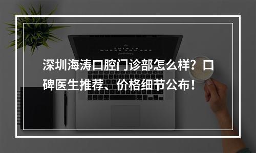 深圳海涛口腔门诊部怎么样？口碑医生推荐、价格细节公布！