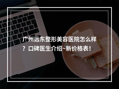 广州远东整形美容医院怎么样？口碑医生介绍~新价格表！