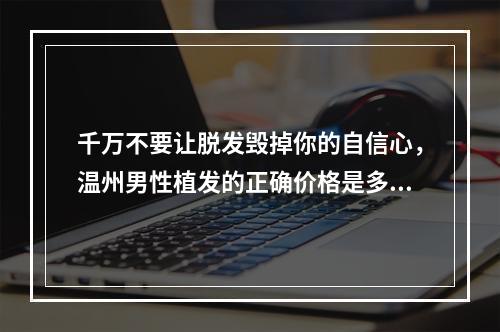 千万不要让脱发毁掉你的自信心，温州男性植发的正确价格是多少？