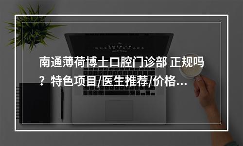 南通薄荷博士口腔门诊部 正规吗？特色项目/医生推荐/价格反馈！