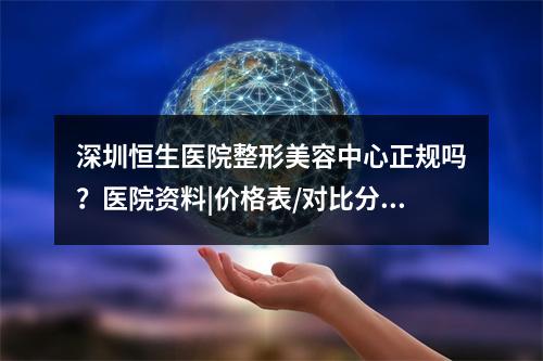 深圳恒生医院整形美容中心正规吗？医院资料|价格表/对比分析~