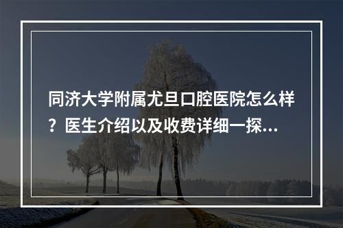 同济大学附属尤旦口腔医院怎么样？医生介绍以及收费详细一探究竟！