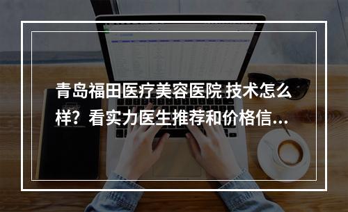 青岛福田医疗美容医院 技术怎么样？看实力医生推荐和价格信息！！