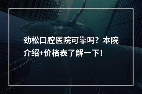 劲松口腔医院可靠吗？本院介绍+价格表了解一下！