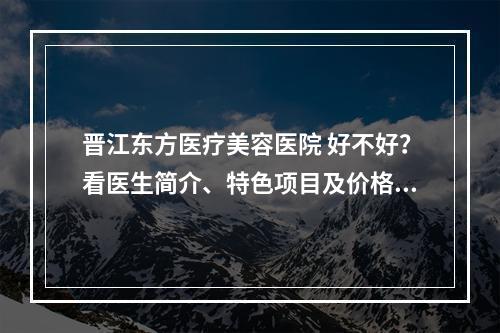 晋江东方医疗美容医院 好不好？看医生简介、特色项目及价格费用信息大全