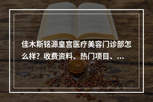 佳木斯铭源皇宫医疗美容门诊部怎么样？收费资料、热门项目、医生团队总结!