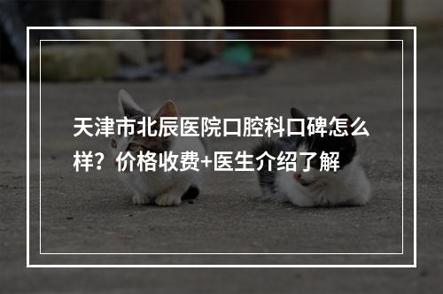 天津市北辰医院口腔科口碑怎么样？价格收费+医生介绍了解