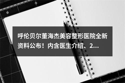 呼伦贝尔董海杰美容整形医院全新资料公布！内含医生介绍、2023价目表披露