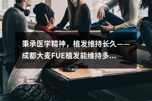 秉承医学精神，植发维持长久——成都大麦FUE植发能维持多久