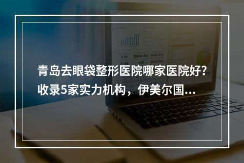 青岛去眼袋整形医院哪家医院好？收录5家实力机构，伊美尔国宾、诺德都在里面！