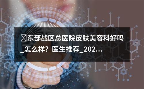 ​东部战区总医院皮肤美容科好吗_怎么样？医生推荐_2023新项目费用表爆料