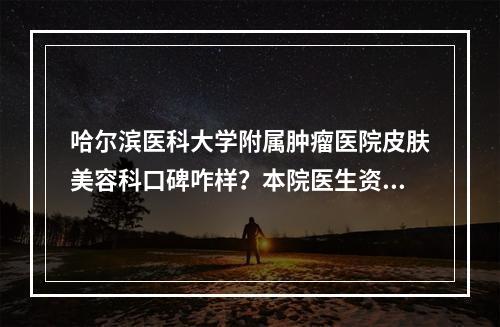 哈尔滨医科大学附属肿瘤医院皮肤美容科口碑咋样？本院医生资料信息、特色项目抢先一览！