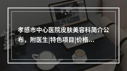 孝感市中心医院皮肤美容科简介公布，附医生|特色项目|价格表