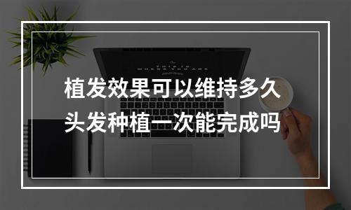 植发效果可以维持多久 头发种植一次能完成吗