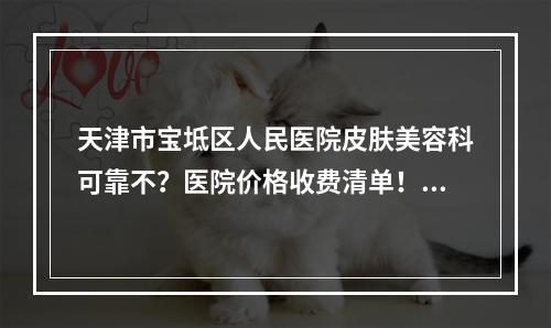 天津市宝坻区人民医院皮肤美容科可靠不？医院价格收费清单！含口碑医生介绍！