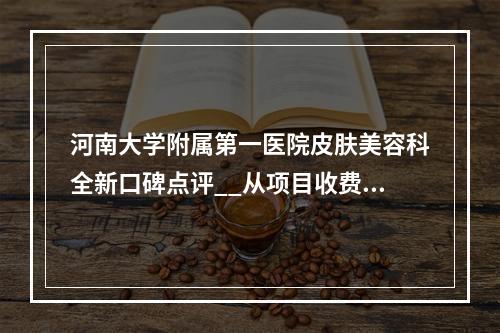 河南大学附属第一医院皮肤美容科全新口碑点评__从项目收费及坐诊医生擅长了解！