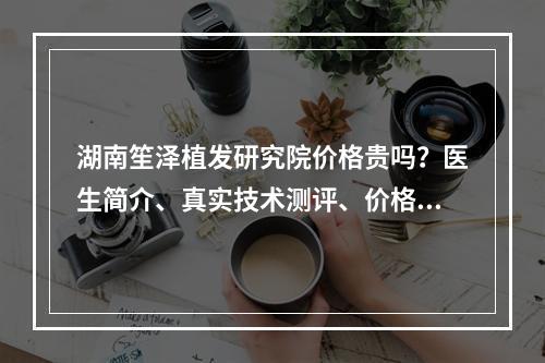 湖南笙泽植发研究院价格贵吗？医生简介、真实技术测评、价格细节公布！