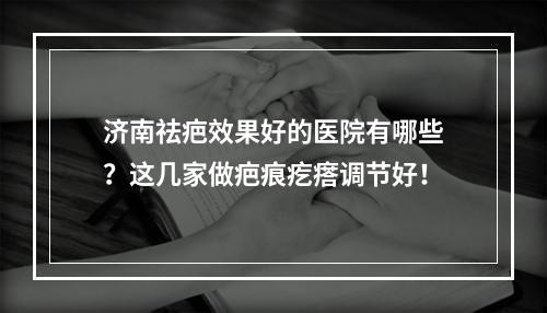 济南祛疤效果好的医院有哪些？这几家做疤痕疙瘩调节好！