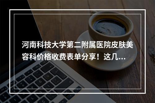 河南科技大学第二附属医院皮肤美容科价格收费表单分享！这几位医生评价高！