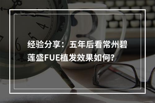 经验分享：五年后看常州碧莲盛FUE植发效果如何？