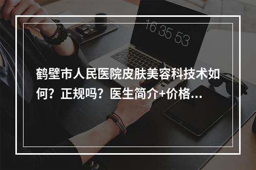 鹤壁市人民医院皮肤美容科技术如何？正规吗？医生简介+价格表