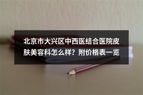 北京市大兴区中西医结合医院皮肤美容科怎么样？附价格表一览