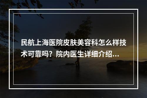 民航上海医院皮肤美容科怎么样技术可靠吗？院内医生详细介绍公开