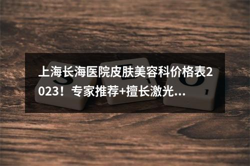 上海长海医院皮肤美容科价格表2023！专家推荐+擅长激光祛斑、疤痕修复等！