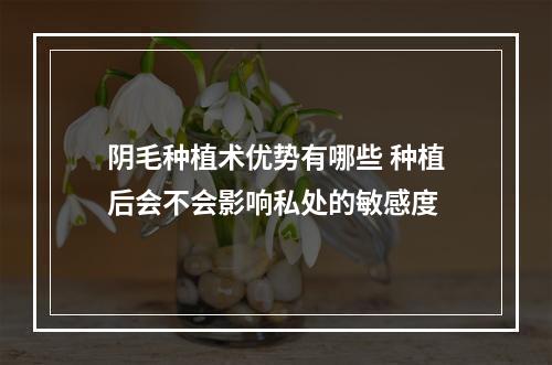 阴毛种植术优势有哪些 种植后会不会影响私处的敏感度