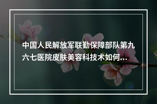 中国人民解放军联勤保障部队第九六七医院皮肤美容科技术如何？口碑安排_专家介绍_收费标准！