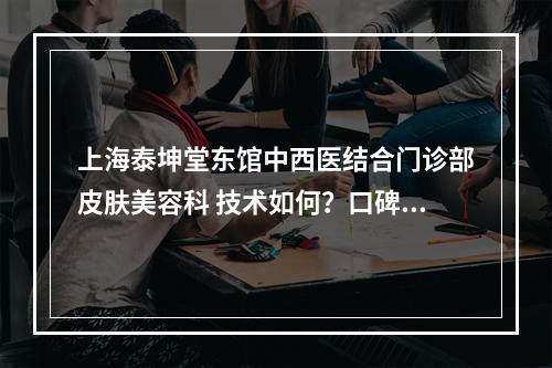 上海泰坤堂东馆中西医结合门诊部皮肤美容科 技术如何？口碑安排_专家介绍_收费标准！