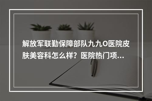 解放军联勤保障部队九九O医院皮肤美容科怎么样？医院热门项目有哪些？