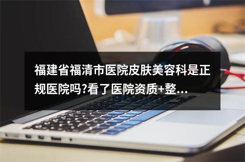 福建省福清市医院皮肤美容科是正规医院吗?看了医院资质+整体实力是真香啊！