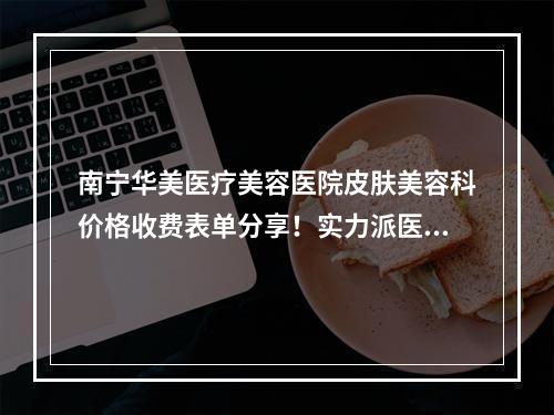 南宁华美医疗美容医院皮肤美容科价格收费表单分享！实力派医生挨个介绍