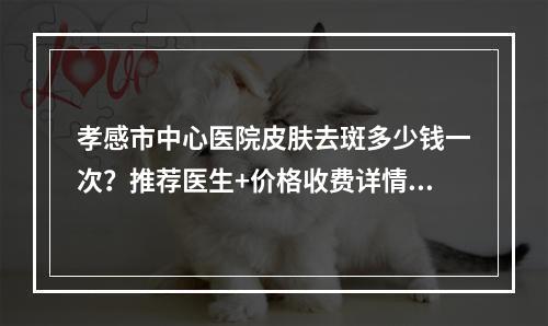 孝感市中心医院皮肤去斑多少钱一次？推荐医生+价格收费详情！