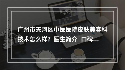 广州市天河区中医医院皮肤美容科技术怎么样？医生简介_口碑整理归纳！