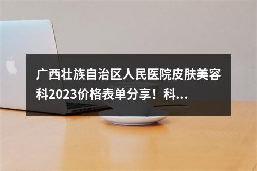 广西壮族自治区人民医院皮肤美容科2023价格表单分享！科室口碑、医生介绍