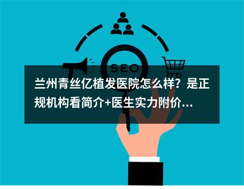 兰州青丝亿植发医院怎么样？是正规机构看简介+医生实力附价格