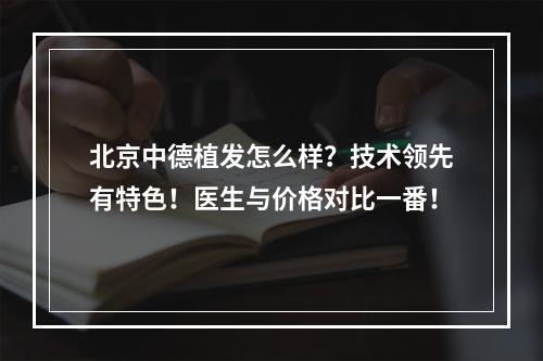 北京中德植发怎么样？技术领先有特色！医生与价格对比一番！