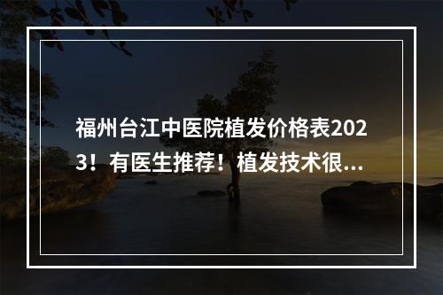 福州台江中医院植发价格表2023！有医生推荐！植发技术很nice！